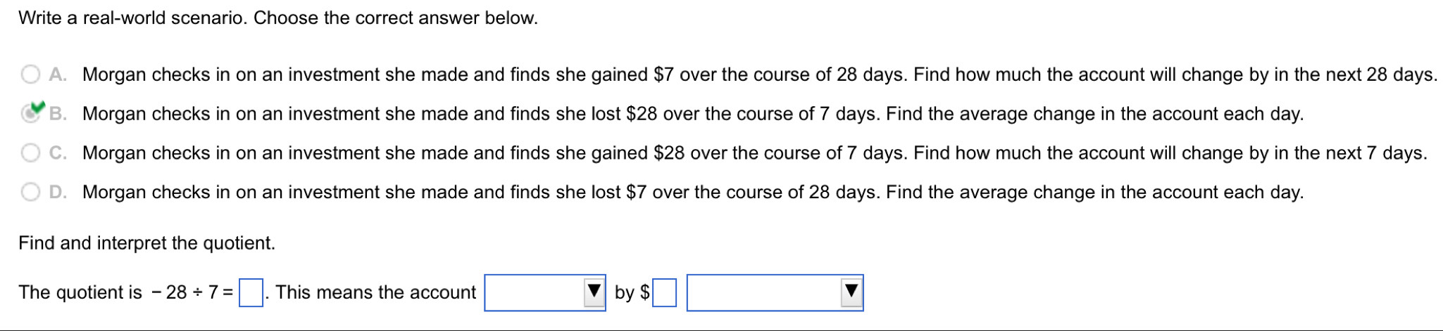 Write a real-world scenario. Choose the correct answer below.
A. Morgan checks in on an investment she made and finds she gained $7 over the course of 28 days. Find how much the account will change by in the next 28 days.
B. Morgan checks in on an investment she made and finds she lost $28 over the course of 7 days. Find the average change in the account each day.
C. Morgan checks in on an investment she made and finds she gained $28 over the course of 7 days. Find how much the account will change by in the next 7 days.
D. Morgan checks in on an investment she made and finds she lost $7 over the course of 28 days. Find the average change in the account each day.
Find and interpret the quotient.
The quotient is -28/ 7=□. This means the account by $