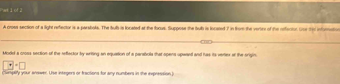 A cross section of a light reflector is a parabola. The bulb is located at the focus. Suppose the bulb is located 7 in from the vertex of the reffector. Use this informetion 
Model a cross section of the reflector by writing an equation of a parabola that opens upward and has its vertex at the origin.
□ =□
(Simplify your answer. Use integers or fractions for any numbers in the expression.)