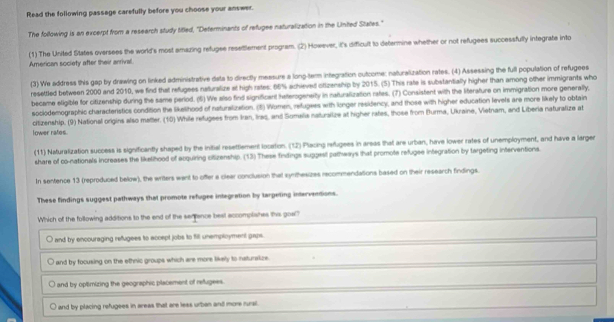 Read the following passage carefully before you choose your answer.
The following is an excerpt from a research study titled, "Determinants of refugee naturalization in the United States."
(1) The United States oversees the world's most amazing refugee resettlement program. (2) However, it's difficult to determine whether or not refugees successfully integrate into
American society after their arrival.
(3) We address this gap by drawing on linked administrative dats to directly measure a long-term integration outcome: naturalization rates. (4) Assessing the full population of refugees
resettled between 2000 and 2010, we find that refugees naturalize at high rates: 05% achieved cittzenship by 2015. (5) This rate is substantially higher than among other immigrants who
became eligible for citizenship during the same period. (6) We also find significant heterogeneity in naturalization rates. (7) Consistent with the literature on immigration more generally,
soclodemographic characteristics condition the likelihood of neturalization. (B) Women, ratupees with longer residency, and those with higher education levels are more likely to obtain
citizenship, (9) National origins also matter. (10) While refugees from Iran, Iraq, and Somaila naturalize at higher rates, those from Burma, Ukraine, Vietnam, and Liberia naturalize at
lower rates.
(11) Naturalization success is significantly shaped by the initial resettlement location. (12) Pliacing refugees in areas that are urban, have lower rates of unemployment, and have a larger
share of co-nationals increases the likelihood of ecquiring citizenship. (13) These findings supgest pathways that promote refugee integration by targeting interventions.
In sentence 13 (reproduced below), the writers want to offer a clear conclusion that syrthesizes recommendations based on their research findings.
These findings suggest pathways that promote refugee integration by targeting interventions.
Which of the following additions to the end of the serrence best accomplishes this goal?
and by encouraging refugees to accept jobs to fill unemployment gaps.
and by focusing on the ethnic groups which are more likely to naturalize
and by optimizing the geographic placement of refugees.
and by placing refugees in areas that are less urban and more murail .