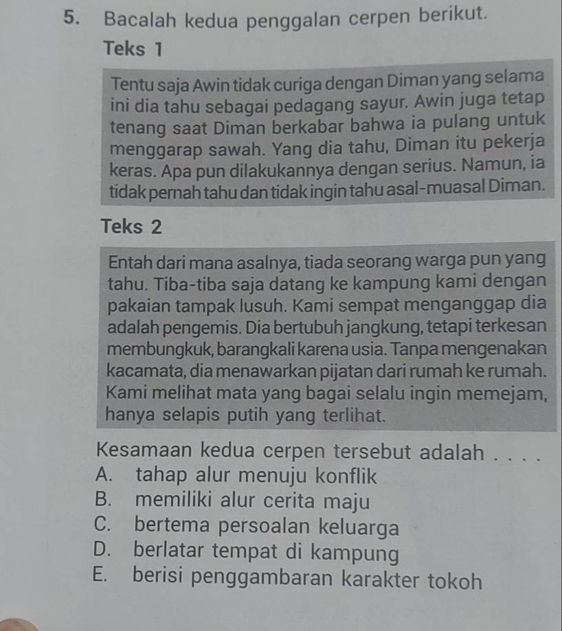 Bacalah kedua penggalan cerpen berikut.
Teks 1
Tentu saja Awin tidak curiga dengan Diman yang selama
ini dia tahu sebagai pedagang sayur. Awin juga tetap
tenang saat Diman berkabar bahwa ia pulang untuk
menggarap sawah. Yang dia tahu, Diman itu pekerja
keras. Apa pun dilakukannya dengan serius. Namun, ia
tidak pernah tahu dan tidak ingin tahu asal-muasal Diman.
Teks 2
Entah dari mana asalnya, tiada seorang warga pun yang
tahu. Tiba-tiba saja datang ke kampung kami dengan
pakaian tampak lusuh. Kami sempat menganggap dia
adalah pengemis. Dia bertubuh jangkung, tetapi terkesan
membungkuk, barangkali karena usia. Tanpa mengenakan
kacamata, dia menawarkan pijatan dari rumah ke rumah.
Kami melihat mata yang bagai selalu ingin memejam,
hanya selapis putih yang terlihat.
Kesamaan kedua cerpen tersebut adalah . . . .
A. tahap alur menuju konflik
B. memiliki alur cerita maju
C. bertema persoalan keluarga
D. berlatar tempat di kampung
E. berisi penggambaran karakter tokoh