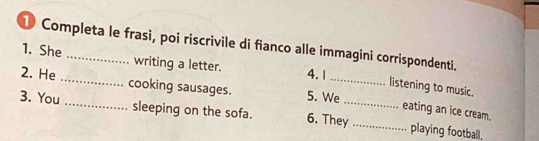 Completa le frasi, poi riscrivile di fianco alle immagini corrispondenti. 
1. She _writing a letter. 4. 1 listening to music. 
2. He _cooking sausages. 5. We_ eating an ice cream. 
3. You _sleeping on the sofa. 6. They_ _playing football.