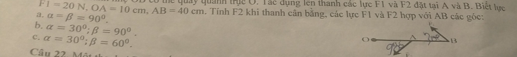 F1=20N, OA=10cm, AB=40cm co thể quảy quanh trục O. Tác dụng lên thanh các lực F1 và F2 đặt tại A và B. Biết lực
a. alpha =beta =90°. 
. Tính F2 khi thanh cân bằng, các lực F1 và F2 hợp với AB các góc:
b. alpha =30°; beta =90°.
C. alpha =30°; beta =60°. 
Câu 22. Một