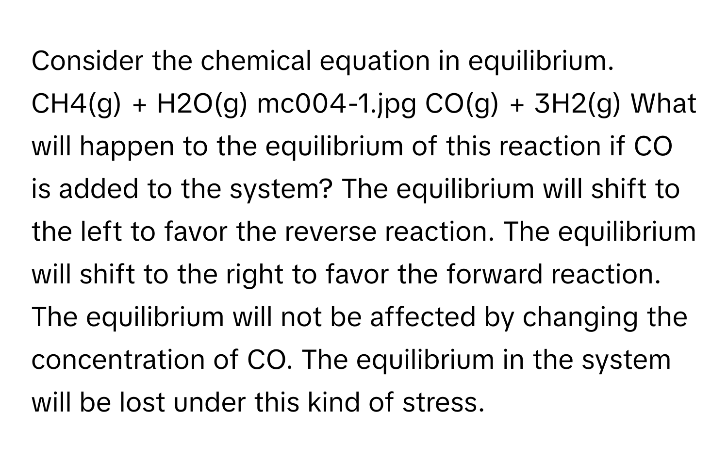 Consider the chemical equation in equilibrium. CH4(g) + H2O(g) mc004-1.jpg CO(g) + 3H2(g) What will happen to the equilibrium of this reaction if CO is added to the system? The equilibrium will shift to the left to favor the reverse reaction. The equilibrium will shift to the right to favor the forward reaction. The equilibrium will not be affected by changing the concentration of CO. The equilibrium in the system will be lost under this kind of stress.