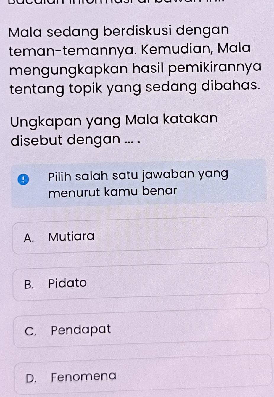 Mala sedang berdiskusi dengan
teman-temannya. Kemudian, Mala
mengungkapkan hasil pemikirannya
tentang topik yang sedang dibahas.
Ungkapan yang Mala katakan
disebut dengan ... .
Pilih salah satu jawaban yang
menurut kamu benar
A. Mutiara
B. Pidato
C. Pendapat
D. Fenomena