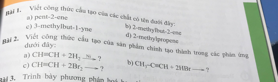 Viết công thức cấu tạo của các chất có tên dưới đây: 
a) pent -2 -ene 
c) 3 -methylbut -1 -yne 
b) 2 -methylbut -2 -ene 
d) 2 -methylpropene 
Bài 2. Viết công thức cầu tạo của sản phẩm chính tạo thành trong các phản ứng dưới đây: 
a) CHequiv CH+2H_2xrightarrow Ni ? b) 
c) CHequiv CH+2Br_2to ? CH_3-Cequiv CH+2HBrto ？ 
2ài 3. Trình bày phương pháp hoá