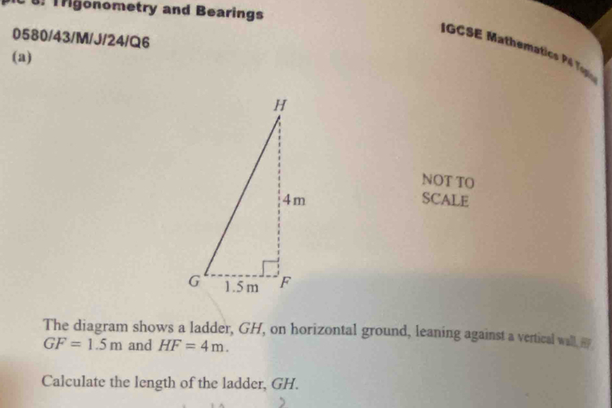 Trigonometry and Bearings 
0580/43/M/J/24/Q6 
IGCSE Mathematic P T 
(a) 
NOT TO 
SCALE 
The diagram shows a ladder, GH, on horizontal ground, leaning against a vertical wall
GF=1.5m and HF=4m. 
Calculate the length of the ladder, GH.