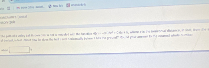 aría : M Inbox(526) - avabel... New Tab dddddddddc 
0 3 NC MATH 2- (32083) 
esson Quiz 
The path of a volley ball thrown over a net is modeled with the function A(x)=-0.02x^2+0.6x+5 , where x is the horizontal distance, in feet, from the 
of the ball, in feet. About how far does the ball travel horizontally before it hits the ground? Round your answer to the nearest whole number. 
about |b