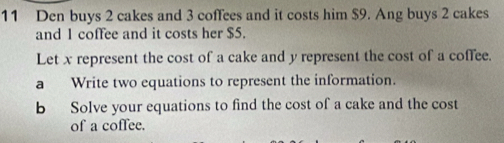 Den buys 2 cakes and 3 coffees and it costs him $9. Ang buys 2 cakes 
and 1 coffee and it costs her $5. 
Let x represent the cost of a cake and y represent the cost of a coffee. 
a Write two equations to represent the information. 
b Solve your equations to find the cost of a cake and the cost 
of a coffee.