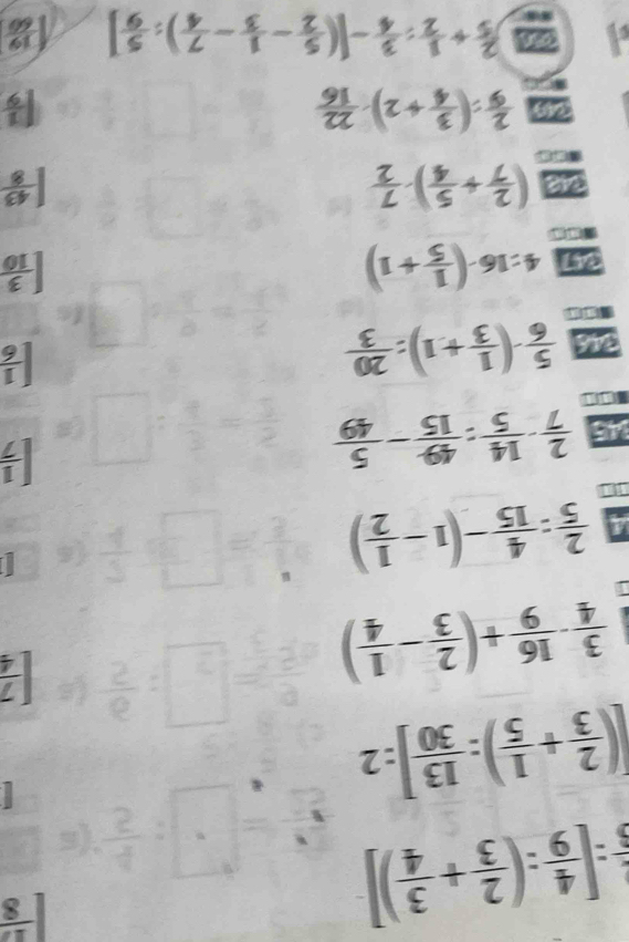  1/5 :[ 4/9 :( 2/3 + 3/4 )]
 17/8 
[( 2/3 + 1/5 ): 13/30 ]:2
 3/4 - 16/9 +( 2/3 - 1/4 )
[ 7/4 
 2/5 : 4/15 -(1- 1/2 )

45  2/7 - 14/5 : 49/15 - 5/49 
[ 1/7 
346  5/6 · ( 1/3 +1): 20/3  [ 1/6 
4:16· ( 1/5 +1)
[ 3/10 
a ( 2/7 + 5/4 )·  7/2 
| 43/8 
2  2/9 :( 3/4 +2)·  22/16 
a
[ 1/9 
4 a  2/5 + 1/2 : 3/4 -[( 5/2 - 1/3 - 7/4 ): 5/9 ] 1 19/60 