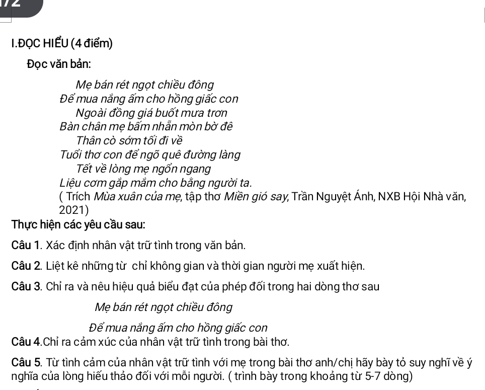 ĐQC HIẾU (4 điểm) 
Đọc văn bản: 
Mẹ bán rét ngọt chiều đông 
Để mua nắng ấm cho hồng giấc con 
Ngoài đồng giá buốt mưa trơn 
Bàn chân mẹ bấm nhẫn mòn bờ đê 
Thân cò sớm tối đi về 
Tuổi thơ con để ngõ quê đường làng 
Tết về lòng mẹ ngổn ngang 
Liệu cơm gắp mắm cho bằng người ta. 
( Trích Mùa xuân của mẹ, tập thơ Miền gió say, Trần Nguyệt Ánh, NXB Hội Nhà văn, 
2021) 
Thực hiện các yêu cầu sau: 
Câu 1. Xác định nhân vật trữ tình trong văn bản. 
Câu 2. Liệt kê những từ chỉ không gian và thời gian người mẹ xuất hiện. 
Câu 3. Chỉ ra và nêu hiệu quả biểu đạt của phép đối trong hai dòng thơ sau 
Mẹ bán rét ngọt chiều đông 
Để mua nắng ấm cho hồng giấc con 
Câu 4.Chỉ ra cảm xúc của nhân vật trữ tình trong bài thơ. 
Câu 5. Từ tình cảm của nhân vật trữ tình với mẹ trong bài thơ anh/chị hãy bày tỏ suy nghĩ về ý 
nghĩa của lòng hiếu thảo đối với mỗi người. ( trình bày trong khoảng từ 5-7 dòng)