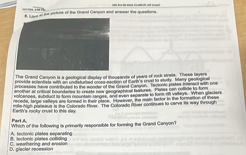 MS.9cl-08.Mid2.CLMBUS.v25 (copy)
1174, 2:00 Pầt
at the picture of the Grand Canyon and answer the questions.
The Grand Canyon is a geological display of thousands of years of rock strata. These layers
provide scientists with an undisturbed cross-section of Earth's crust to study. Many geological
processes have contributed to the wonder of the Grand Canyon. Tectonic plates interact with one
another at critical boundaries to create new geographical features. Plates can collide to form
volcanoes, subduct to form mountain ranges, and even separate to form rift valleys. When glaciers
recede, large valleys are formed in their place. However, the main factor in the formation of these
mile-high plateaus is the Colorado River. The Colorado River continues to carve its way through
Earth's rocky crust to this day.
Part A.
Which of the following is primarily responsible for forming the Grand Canyon?
A. tectonic plates separating
B. tectonic plates colliding
C. weathering and erosion
D. glacier recession
