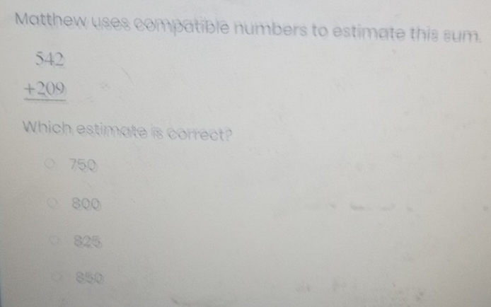 Matthew uses compatible numbers to estimate this sum.
beginarrayr 542 +209 hline endarray
Which estimate is correct?
750
800
825
850