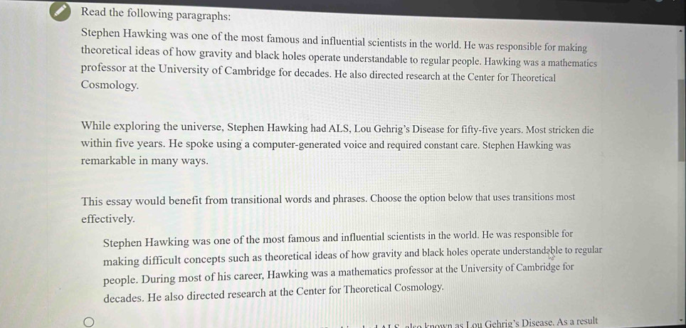 Read the following paragraphs: 
Stephen Hawking was one of the most famous and influential scientists in the world. He was responsible for making 
theoretical ideas of how gravity and black holes operate understandable to regular people. Hawking was a mathematics 
professor at the University of Cambridge for decades. He also directed research at the Center for Theoretical 
Cosmology. 
While exploring the universe, Stephen Hawking had ALS, Lou Gehrig’s Disease for fifty-five years. Most stricken die 
within five years. He spoke using a computer-generated voice and required constant care. Stephen Hawking was 
remarkable in many ways. 
This essay would benefit from transitional words and phrases. Choose the option below that uses transitions most 
effectively. 
Stephen Hawking was one of the most famous and influential scientists in the world. He was responsible for 
making difficult concepts such as theoretical ideas of how gravity and black holes operate understandable to regular 
people. During most of his career, Hawking was a mathematics professor at the University of Cambridge for 
decades. He also directed research at the Center for Theoretical Cosmology.