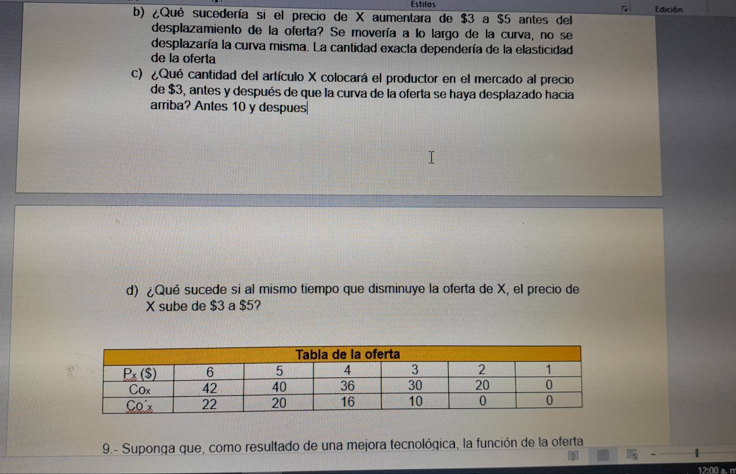 Estilos Edición
b) ¿Qué sucedería si el precio de X aumentara de $3 a $5 antes del
desplazamiento de la oferta? Se movería a lo largo de la curva, no se
desplazaría la curva misma. La cantidad exacta dependería de la elasticidad
de la oferta
c) ¿Qué cantidad del artículo X colocará el productor en el mercado al precio
de $3, antes y después de que la curva de la oferta se haya desplazado hacia
arriba? Antes 10 y despues|
d) ¿Qué sucede si al mismo tiempo que disminuye la oferta de X, el precio de
X sube de $3 a $5?
9.- Suponga que, como resultado de una mejora tecnológica, la función de la oferta
12:00 a. m