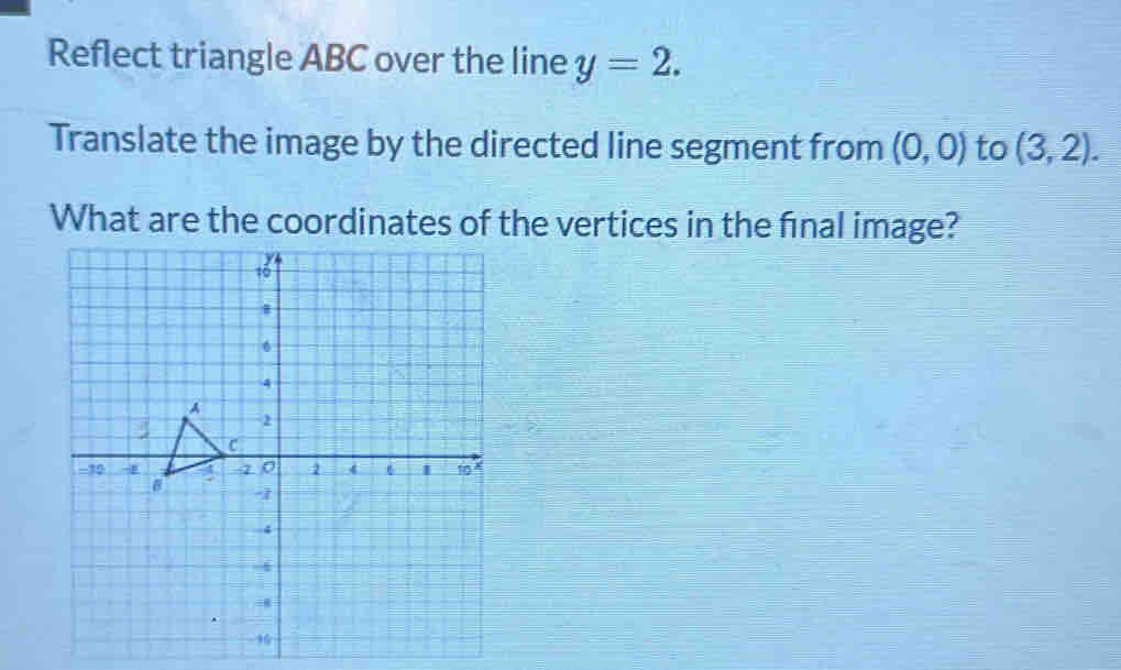 Reflect triangle ABC over the line y=2. 
Translate the image by the directed line segment from (0,0) to (3,2). 
What are the coordinates of the vertices in the fínal image?