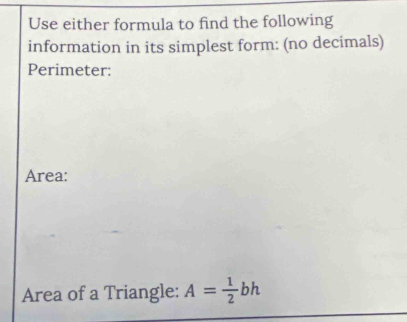 Use either formula to find the following 
information in its simplest form: (no decimals) 
Perimeter: 
Area: 
Area of a Triangle: A= 1/2 bh