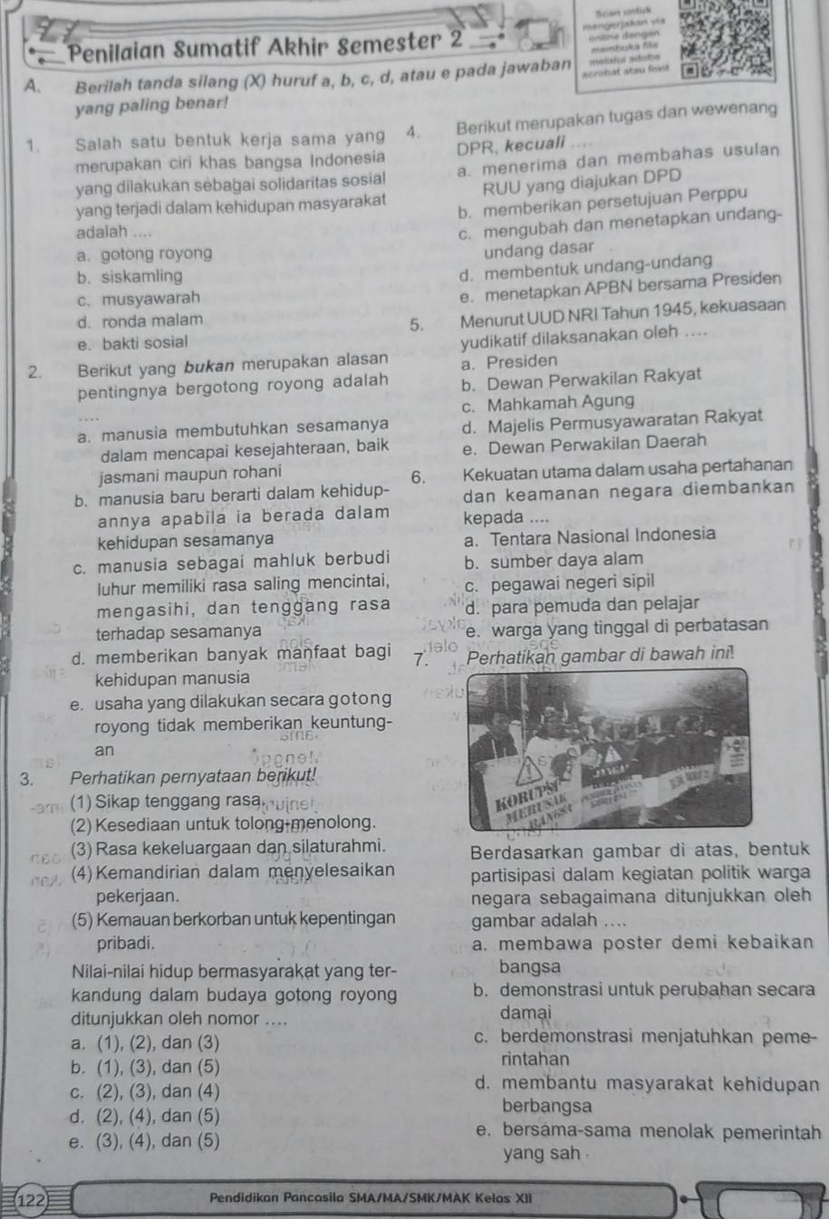 Scae rastas
Penilaian Sumatif Akhir Semester 2 esengerjakan vía
én lna déngan
A. Berilah tanda silang (X) huruf a, b, c, d, atau e pada jawaban melsfol adota =emdka fe
acrohat atau fost 
yang paling benar!
1. Salah satu bentuk kerja sama yang 4. Berikut merupakan tugas dan wewenang
merupakan ciri khas bangsa Indonesia DPR, kecuali
yang dilakukan sėbağai solidaritas sosial a. menerima dan membahas usulan
yang terjadi dalam kehidupan masyarakat RUU yang diajukan DPD
b. memberikan persetujuan Perppu
adalah ....
c. mengubah dan menetapkan undang-
a. gotong royong
undang dasar
b. siskamling
d. membentuk undang-undang
c.musyawarah
e. menetapkan APBN bersama Presiden
d. ronda malam
5. Menurut UUD NRI Tahun 1945, kekuasaan
e. bakti sosial
2. Berikut yang bukan merupakan alasan yudikatif dilaksanakan oleh ....
a. Presiden
pentingnya bergotong royong adalah b. Dewan Perwakilan Rakyat
c. Mahkamah Agung
a. manusia membutuhkan sesamanya d. Majelis Permusyawaratan Rakyat
dalam mencapai kesejahteraan, baik e. Dewan Perwakilan Daerah
jasmani maupun rohani
6. Kekuatan utama dalam usaha pertahanan
b. manusia baru berarti dalam kehidup- dan keamanan negara diembankan
annya apabila ia berada dalam kepada ....
kehidupan sesamanya a. Tentara Nasional Indonesia
c. manusia sebagai mahluk berbudi b. sumber daya alam
Iuhur memiliki rasa saling mencintai, c. pegawai negeri sipil
mengasihi, dan tenggang rasa d. para pemuda dan pelajar
terhadap sesamanya e. warga yang tinggal di perbatasan
d. memberikan banyak manfaat bagi 7. Perhatikan gambar di bawah ini!
kehidupan manusia
e. usaha yang dilakukan secara gotong
royong tidak memberikan keuntung-
an
Perhatikan pernyataan berikut!
(1)Sikap tenggang rasa
(2) Kesediaan untuk tolong-menolong.
(3) Rasa kekeluargaan dan silaturahmi. Berdasarkan gambar di atas, bentuk
(4) Kemandirian dalam menyelesaikan partisipasi dalam kegiatan politik warga
pekerjaan. negara sebagaimana ditunjukkan oleh
(5) Kemauan berkorban untuk kepentingan gambar adalah ....
pribadi. a. membawa poster demi kebaikan
Nilai-nilai hidup bermasyarakat yang ter- bangsa
kandung dalam budaya gotong royong b. demonstrasi untuk perubahan secara
ditunjukkan oleh nomor .... damai
a. (1), (2), dan (3) c. berdemonstrasi menjatuhkan peme-
b. (1), (3), dan (5)
rintahan
c. (2), (3), dan (4)
d. membantu masyarakat kehidupan
berbangsa
d. (2), (4), dan (5) e. bersáma-sama menolak pemerintah
e. (3), (4), dan (5)
yang sah .
122 Pendidikan Pancasila SMA/MA/SMK/MAK Kelas XII