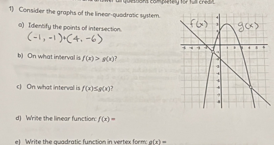 er all questions completely for full crédit. 
1) Consider the graphs of the linear-quadratic system. 
a) Identify the points of intersection. 
b) On what interval is f(x)>g(x) ? 
c) On what interval is f(x)≤ g(x)
d) Write the linear function: f(x)=
e) Write the quadratic function in vertex form: g(x)=