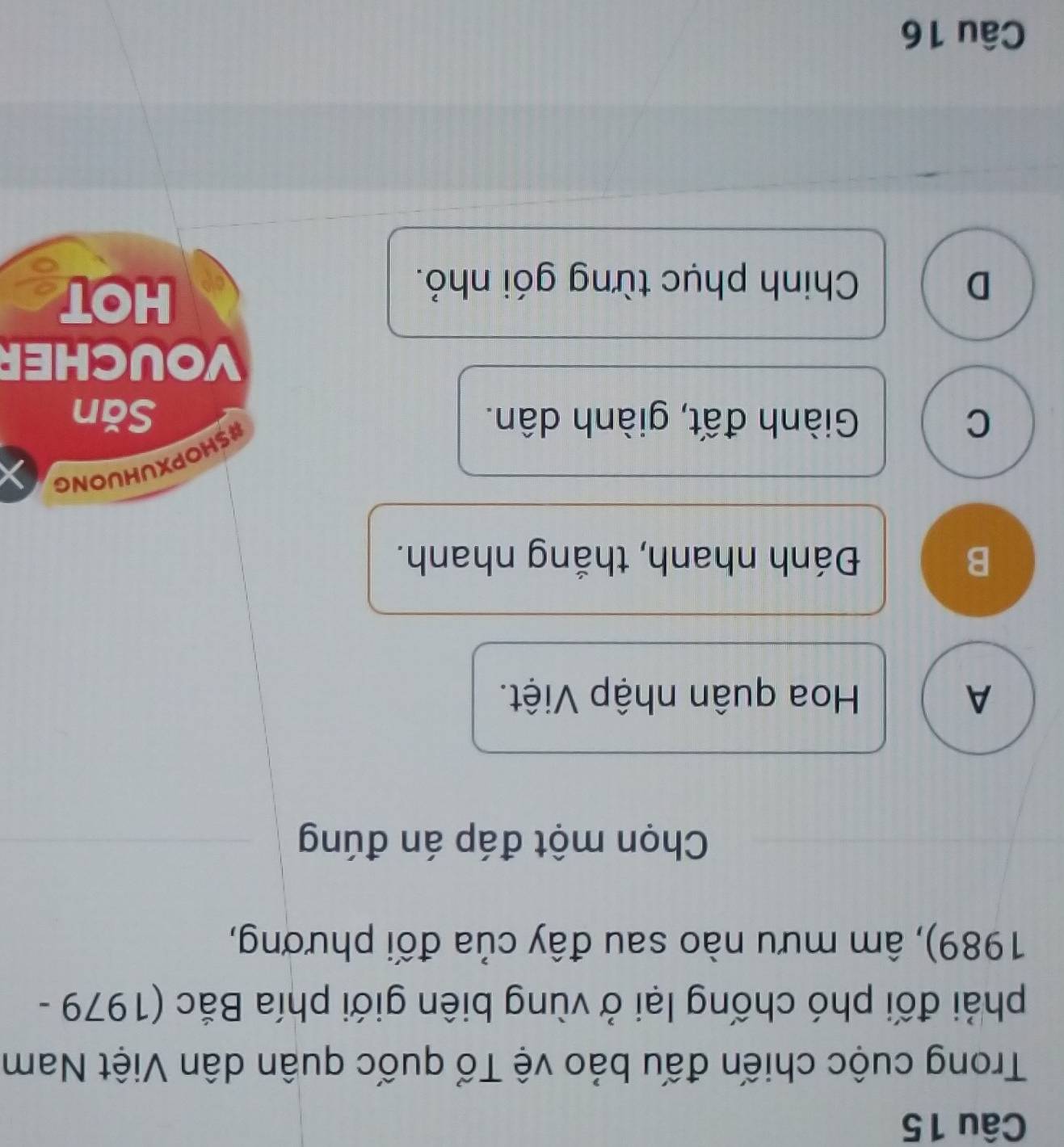 Trong cuộc chiến đấu bảo vệ Tổ quốc quân dân Việt Nam
phải đối phó chống lại ở vùng biên giới phía Bắc (1979 -
1989), âm mưu nào sau đây của đối phương,
Chọn một đáp án đúng
A Hoa quân nhập Việt.
B Đánh nhanh, thắng nhanh.
#SHOPXUHUONG
C Giành đất, giành dân. Săn
VOUCHER
D Chinh phục từng gói nhỏ.
HOT
Câu 16
