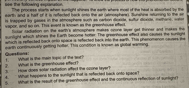 see the following explanation. 
The process starts when sunlight shines the earth where most of the heat is absorbed by the 
earth and a half of it is reflected back onto the air (atmosphere). Sunshine returning to the air 
is trapped by gases in the atmosphere such as carbon dioxide, sulfur dioxide, methane, water 
vapor, and so on. This event is known as the greenhouse effect. 
Solar radiation on the earth's atmosphere makes ozone layer get thinner and makes the 
sunlight which shines the Earth become hotter. The greenhouse effect also causes the sunlight 
which is reflected back onto space is reflected back into the earth. This phenomenon causes the 
earth continuously getting hotter. This condition is known as global warming. 
Questions: 
1. What is the main topic of the text? 
2. What is the greenhouse effect? 
3. How does solar radiation affect the ozone layer? 
4. What happens to the sunlight that is reflected back onto space? 
5. What is the result of the greenhouse effect and the continuous reflection of sunlight?