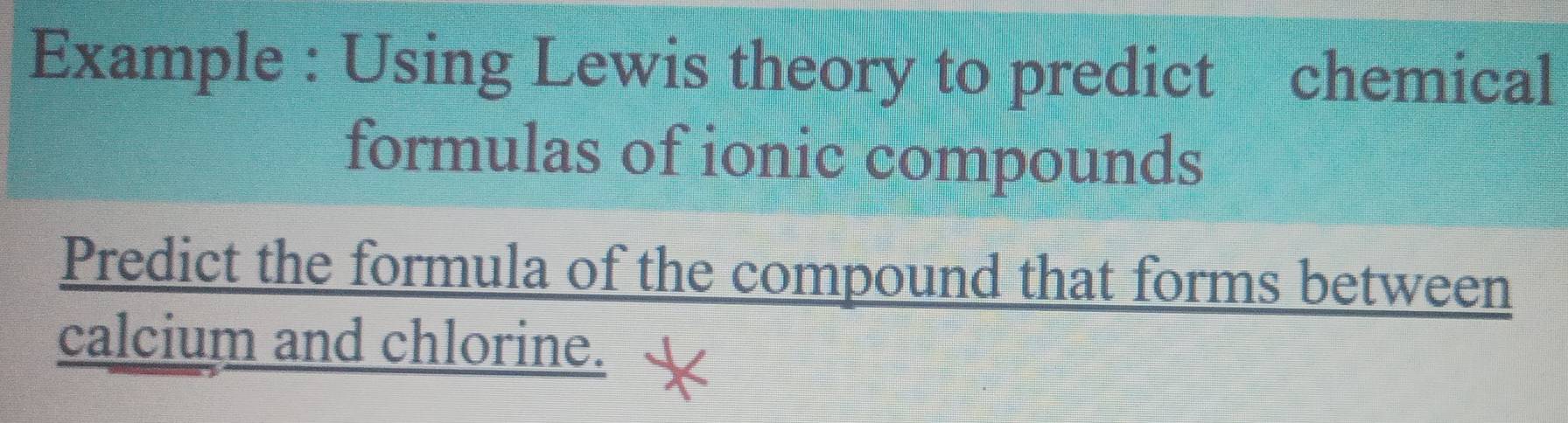 Example : Using Lewis theory to predict chemical 
formulas of ionic compounds 
Predict the formula of the compound that forms between 
calcium and chlorine.