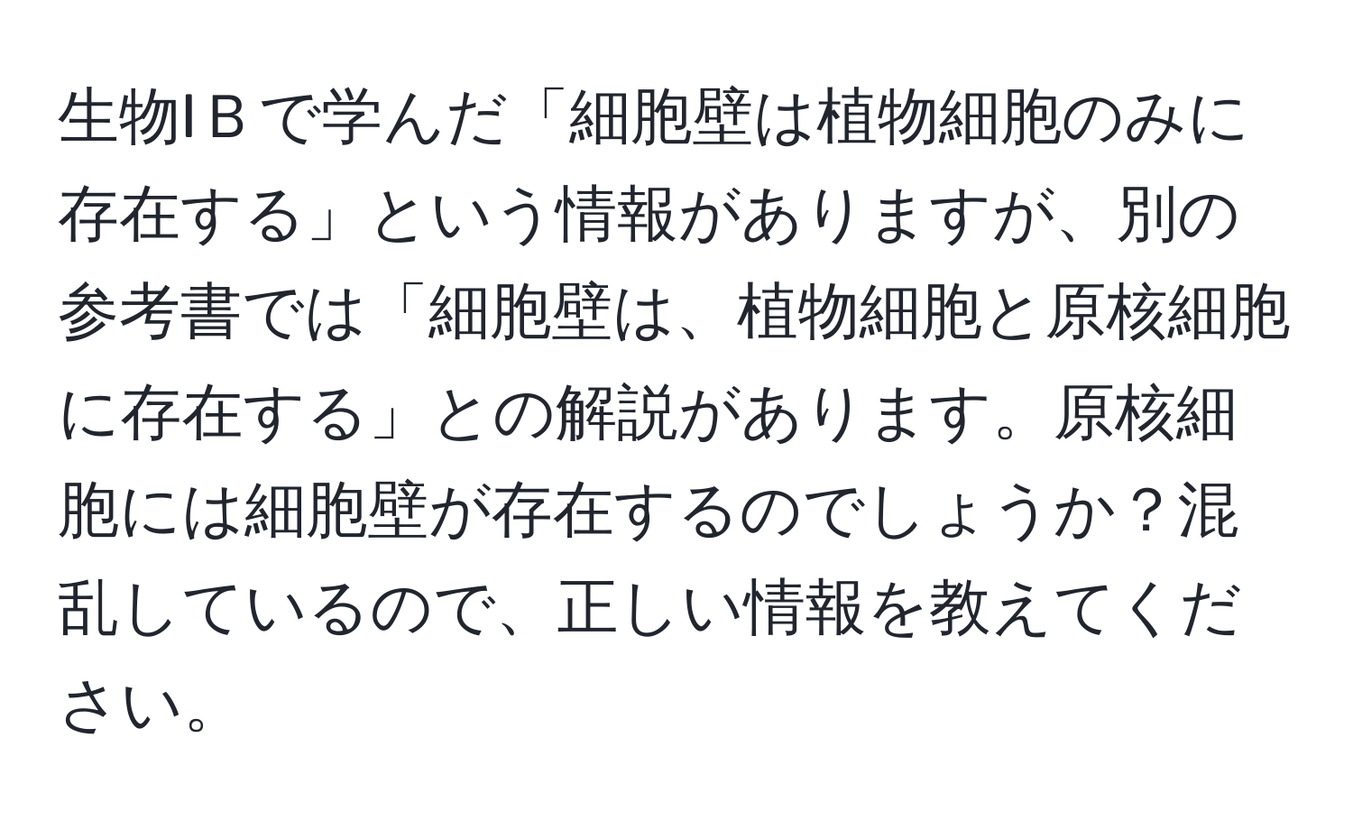 生物IＢで学んだ「細胞壁は植物細胞のみに存在する」という情報がありますが、別の参考書では「細胞壁は、植物細胞と原核細胞に存在する」との解説があります。原核細胞には細胞壁が存在するのでしょうか？混乱しているので、正しい情報を教えてください。