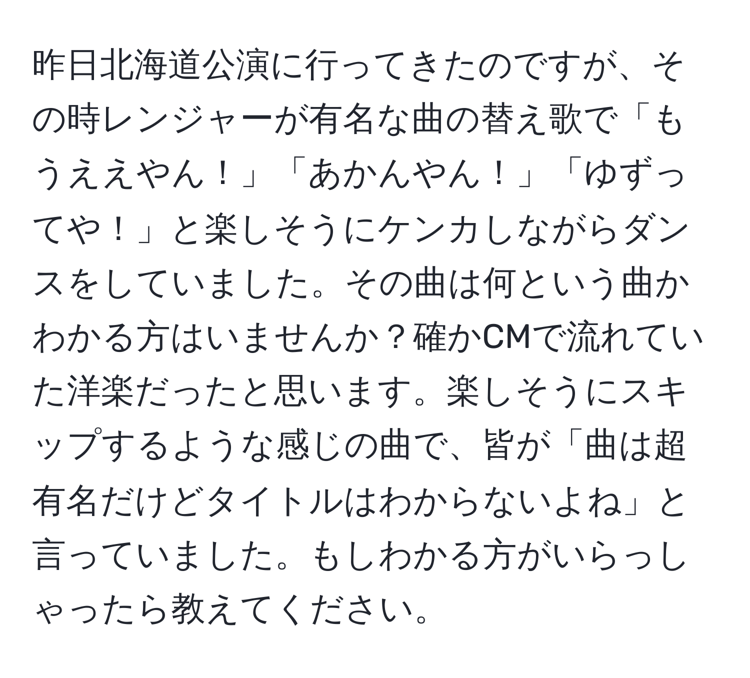 昨日北海道公演に行ってきたのですが、その時レンジャーが有名な曲の替え歌で「もうええやん！」「あかんやん！」「ゆずってや！」と楽しそうにケンカしながらダンスをしていました。その曲は何という曲かわかる方はいませんか？確かCMで流れていた洋楽だったと思います。楽しそうにスキップするような感じの曲で、皆が「曲は超有名だけどタイトルはわからないよね」と言っていました。もしわかる方がいらっしゃったら教えてください。