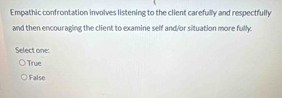 Empathic confrontation involves listening to the client carefully and respectfully
and then encouraging the client to examine self and/or situation more fully.
Select one:
True
False