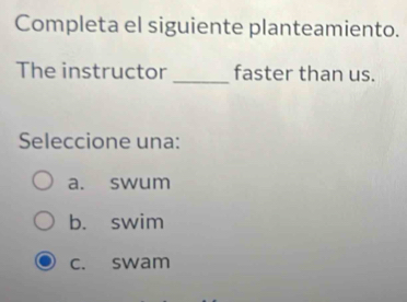 Completa el siguiente planteamiento.
The instructor _faster than us.
Seleccione una:
a. swum
b. swim
c. swam