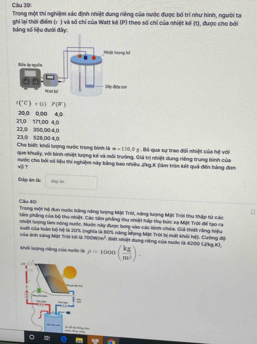 Trong một thí nghiệm xác định nhiệt dung riêng của nước được bố trí như hình, người ta 
ghi lại thời điểm (τ ) và số chỉ của Watt kế (P) theo số chỉ của nhiệt kế (t), được cho bởi 
bảng số liệu dưới đây:
t(^circ C)tau (s) P(W)
20,0 0,00 4, 0
21, 0 171, 00 4, 0
22,0 350,00 4, 0
23,0 528,00 4, 0
Cho biết: khối lượng nước trong bình là m=150, 0 g . Bỏ qua sự trao đổi nhiệt của hệ với 
que khuấy, với bình nhiệt lượng kế và môi trường. Giá trị nhiệt dung riêng trung bình của 
nước cho bởi số liệu thí nghiệm này bằng bao nhiêu J/kg.K (làm tròn kết quả đến hàng đơn 
vj) ? 
Đáp án là: đáp án 
Câu 40: 
Trong một hệ đun nước bằng năng lượng Mặt Trời, năng lượng Mặt Trời thu thập từ các 
tấm phầng của bộ thu nhiệt. Các tấm phầng thu nhiệt hấp thụ bức xạ Mặt Trời để tạo ra 
nhiệt lượng làm nóng nước. Nước này được bơm vào các bình chứa. Giả thiết răng hiệu 
suất của toàn bộ hệ là 20% (nghĩa là 80% năng lượng Mặt Trời bị mất khỏi hệ). Cường độ 
của ánh sáng Mặt Trời tới là 700W/m^2. Biết nhiệt dung riêng của nước là 4200 (J/kg.K), 
khối lượng riêng của nước là rho =1000( kg/m^3 ). 
99