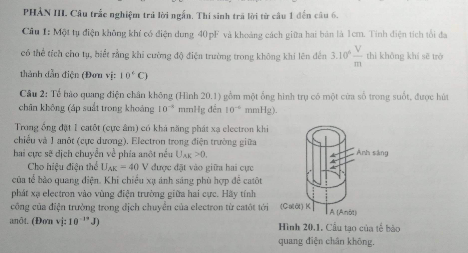 PHÀN III. Câu trắc nghiệm trả lời ngắn. Thí sinh trả lời từ câu 1 đến câu 6. 
Câu 1: Một tụ điện không khí có điện dung 40pF và khoảng cách giữa hai bản là 1cm. Tính điện tích tối đa 
có thể tích cho tụ, biết rằng khi cường độ điện trường trong không khí lên đến 3.10^6 V/m  thì không khí sẽ trở 
thành dẫn điện (Đơn vị: 10^6C)
Câu 2: Tế bào quang điện chân không (Hình 20.1) gồm một ống hình trụ có một cửa số trong suốt, được hút 
chân không (áp suất trong khoảng 10^(-8) mmHg đến 10^(-6)mmHg). 
Trong ống đặt 1 catôt (cực âm) có khả năng phát xạ electron khi 
chiếu và 1 anôt (cực dương). Electron trong điện trường giữa 
hai cực sẽ dịch chuyển về phía anôt nếu U_AK>0. 
Cho hiệu điện thế U_AK=40V được đặt vào giữa hai cực 
của tế bào quang điện. Khi chiếu xạ ánh sáng phù hợp để catôt 
phát xạ electron vào vùng điện trường giữa hai cực. Hãy tính 
công của điện trường trong dịch chuyền của electron từ catôt tới 
anôt. (Đơn vị: 10^(-19)J) Hình 20.1. Cấu tạo của tế bào 
quang điện chân không.