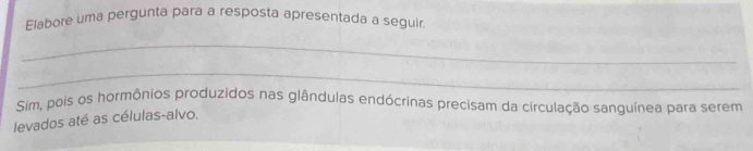 Elabore uma pergunta para a resposta apresentada a seguir. 
_ 
_ 
Sim, pois os hormônios produzidos nas glândulas endócrinas precisam da circulação sanguínea para serem 
levados até as células-alvo.