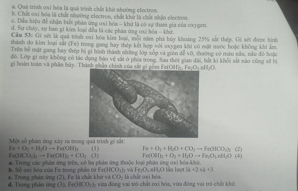 a. Quá trình oxi hóa là quá trình chất khử nhường electron.
b. Chất oxi hóa là chất nhường electron, chất khử là chất nhận electron.
c. Dấu hiệu đề nhận biết phản ứng oxi hóa - khữ là có sự tham gia của oxygen.
d. Sự cháy, sự han gi kim loại đều là các phản ứng oxi hóa -- khử.
Câu 53: Gi sét là quá trình oxi hóa kim loại, mỗi năm phá hủy khoảng 25% sắt thép. Gi sét được hình
thành do kim loại sắt (Fe) trong gang hay thép kết hợp với oxygen khi có mặt nước hoặc không khí ẩm.
Trên bề mặt gang hay thép bị gi hình thành những lớp xốp và giòn dễ vỡ, thường có màu nâu, nâu đỏ hoặc
đỏ. Lớp gỉ này không có tác dụng bảo vệ sắt ở phía trong. Sau thời gian dài, bắt kì khối sắt nào cũng sẽ bị
gi hoàn toàn và phân hủy. Thành phần chính của sắt gi gồm Fe(OH)_2,Fe_2O_3.nH_2O.
Một số phản ứng xảy ra trong quá trình gi sắt:
Fe+O_2+H_2Oto Fe(OH)_2 (1) Fe+O_2+H_2O+CO_2to Fe(HCO_3)_2 (2)
Fe(HCO_3)_2to Fe(OH)_2+CO_2 (3) Fe(OH)_2+O_2+H_2Oto Fe_2O_3.nH_2O (4)
a. Trong các phản ứng trên, có ba phản ứng thuộc loại phản ứng oxi hóa-khử.
b. Số oxi hóa của Fe trong phân tử Fe( (HCO_3)_2 và Fe_2O_3.nH_2O lần lượt lia+2va+3.
e. Trong phản ứng (2), Fe là chất khử và CO_2 là chất oxi hóa.
d. Trong phản ứng (3), Fe(HCO_3)_2 vừa đóng vai trò chất oxi hóa, vừa đóng vai trò chất khử.