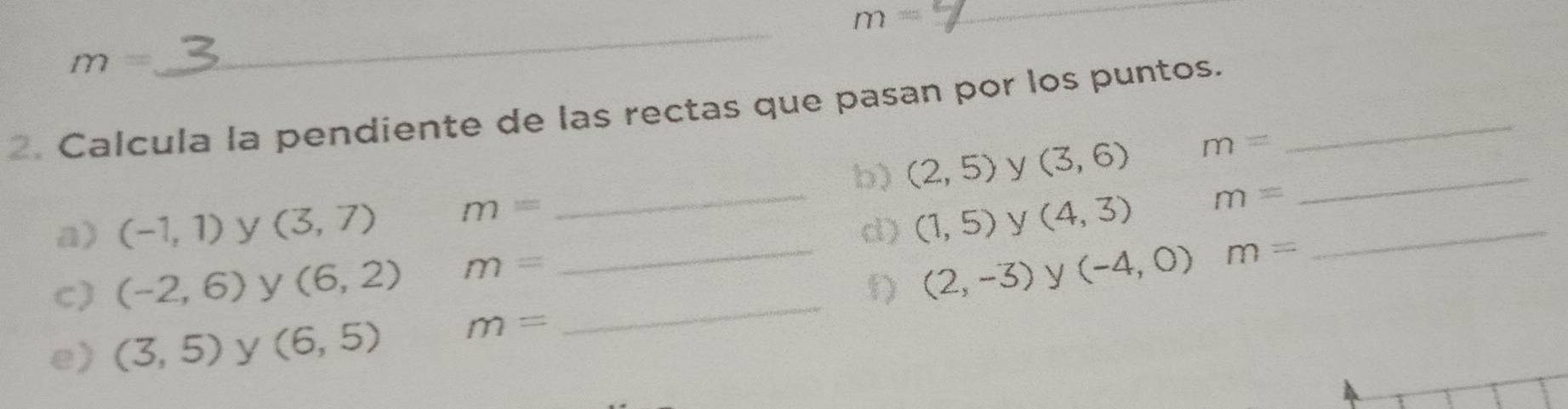 m=
_
m=
_ 
2. Calcula la pendiente de las rectas que pasan por los puntos._ 
b) (2,5) y (3,6) m= _ 
a) (-1,1) y (3,7) m=
_d) (1,5) y (4,3) m= _ 
_ 
C) (-2,6) y (6,2) m=
_ (2,-3) y (-4,0) m=
e) (3,5) y (6,5) m=