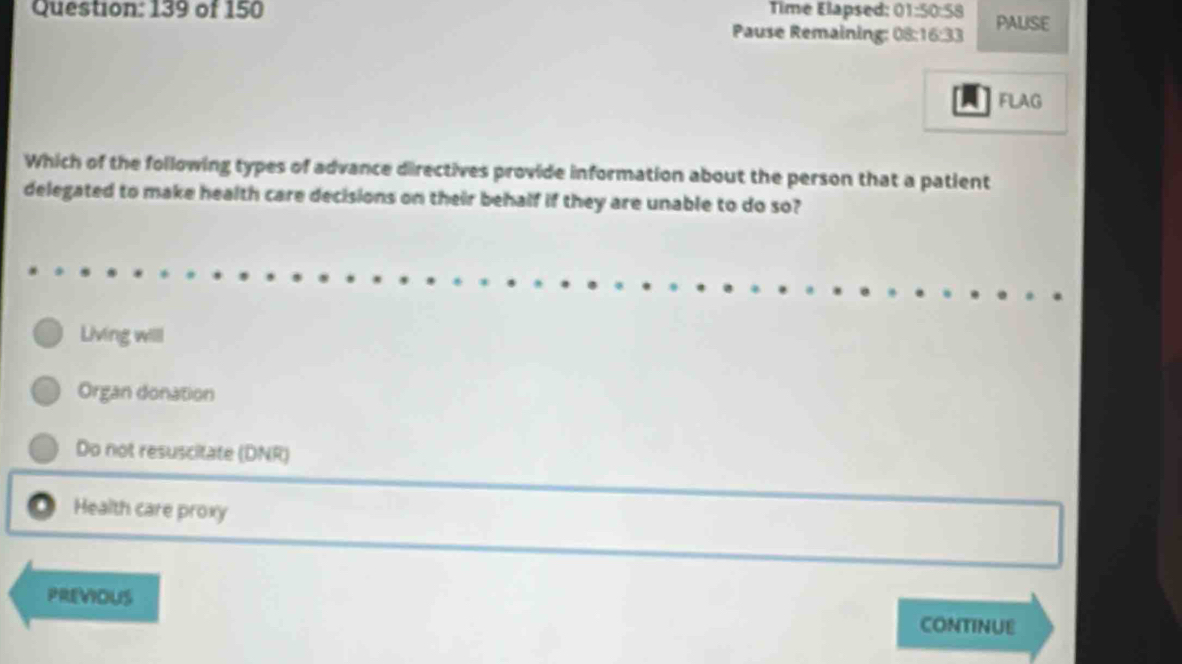 139 of 150 Time Elapsed: 01:50:58 PALISE
Pause Remaining: 08 :16:33 
FLAG
Which of the following types of advance directives provide information about the person that a patient
delegated to make health care decisions on their behalf if they are unable to do so?
Living willl
Organ donation
Do not resuscitate (DNR)
Health care proxy
PREVIOUS
CONTINUE