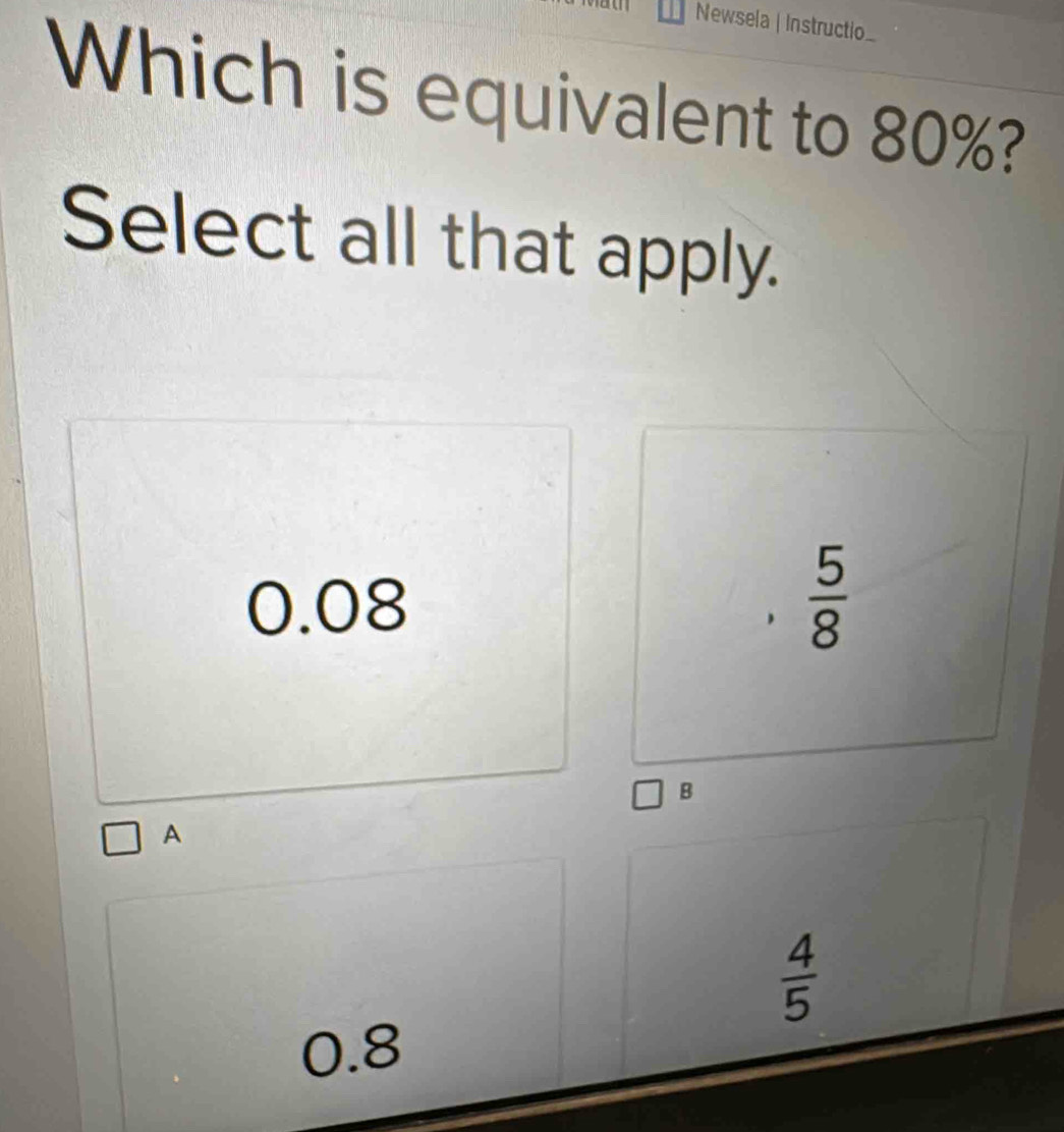 Newsela | Instructio_
Which is equivalent to 80%?
Select all that apply.
0.08
 5/8 
B
A
 4/5 
0.8
