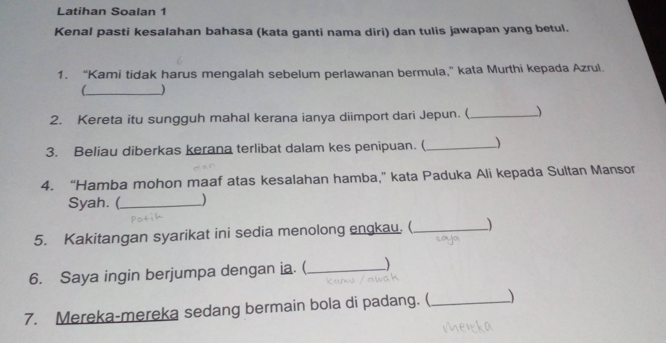 Latihan Soalan 1 
Kenal pasti kesalahan bahasa (kata ganti nama diri) dan tulis jawapan yang betul. 
1. “Kami tidak harus mengalah sebelum perlawanan bermula,” kata Murthi kepada Azrul. 
_( 
_) 
2. Kereta itu sungguh mahal kerana ianya diimport dari Jepun. (_ 
) 
3. Beliau diberkas kerana terlibat dalam kes penipuan. (_ 
) 
4. “Hamba mohon maaf atas kesalahan hamba,” kata Paduka Ali kepada Sultan Mansor 
Syah. (_ ) 
5. Kakitangan syarikat ini sedia menolong engkau. ( _) 
6. Saya ingin berjumpa dengan ia. (_ 
) 
7. Mereka-mereka sedang bermain bola di padang. (_ )