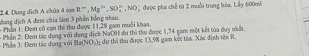 Dung dịch A chứa 4 ion R^(n+), Mg^(2+), SO_4^((2-),NO_3^- được pha chế từ 2 muối trung hòa. Lấy 600ml
dung dịch A đem chia làm 3 phần bằng nhau. 
- Phần 1: Đem cô cạn thì thu được 11, 28 gam muối khan. 
- Phần 2: Đem tác dụng với dung dịch NaOH dư thì thu được 1,74 gam một kết tùa duy nhất. 
Phần 3: Đem tác dụng với Ba(NO_3))_2 dư thì thu được 13,98 gam kết tủa. Xác định tên R.