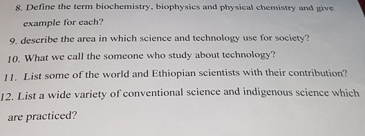 Define the term biochemistry, biophysics and physical chemistry and give 
example for each? 
9. describe the area in which science and technology use for society? 
10. What we call the someone who study about technology? 
11. List some of the world and Ethiopian scientists with their contribution? 
12. List a wide variety of conventional science and indigenous science which 
are practiced?