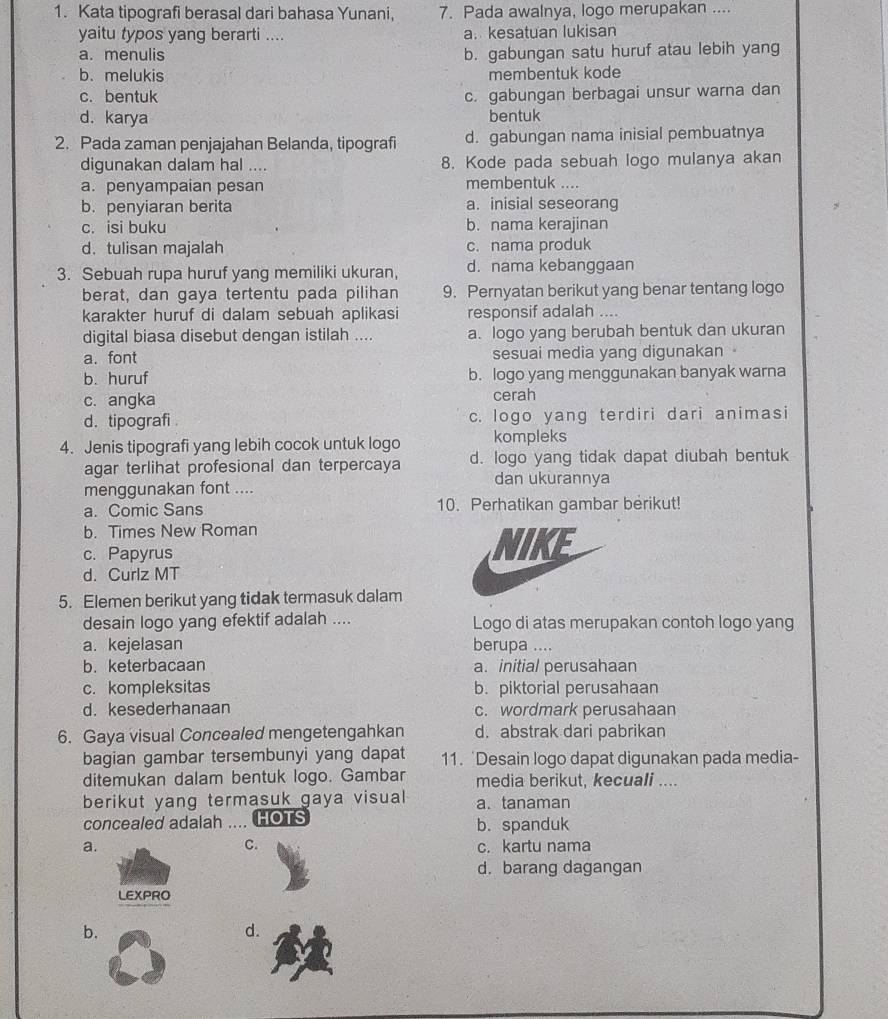 Kata tipografi berasal dari bahasa Yunani, 7. Pada awalnya, logo merupakan ....
yaitu typos yang berarti .... a. kesatuan lukisan
a. menulis b. gabungan satu huruf atau lebih yang
b. melukis membentuk kode
c. bentuk c. gabungan berbagai unsur warna dan
d. karya bentuk
2. Pada zaman penjajahan Belanda, tipografi d. gabungan nama inisial pembuatnya
digunakan dalam hal .... 8. Kode pada sebuah logo mulanya akan
a. penyampaian pesan membentuk …
b.penyiaran berita a. inisial seseorang
c. isi buku b. nama kerajinan
d. tulisan majalah c. nama produk
3. Sebuah rupa huruf yang memiliki ukuran, d. nama kebanggaan
berat, dan gaya tertentu pada pilihan 9. Pernyatan berikut yang benar tentang logo
karakter huruf di dalam sebuah aplikasi responsif adalah ....
digital biasa disebut dengan istilah .... a. logo yang berubah bentuk dan ukuran
a. font sesuai media yang digunakan
b. huruf b. logo yang menggunakan banyak warna
c. angka cerah
d. tipografi. c. logo yang terdiri dari animasi
4. Jenis tipografi yang lebih cocok untuk logo kompleks
agar terlihat profesional dan terpercaya d. logo yang tidak dapat diubah bentuk
dan ukurannya
menggunakan font ....
a. Comic Sans 10. Perhatikan gambar berikut!
b. Times New Roman
c. Papyrus NIKE
d. Curlz MT
5. Elemen berikut yang tidak termasuk dalam
desain logo yang efektif adalah .... Logo di atas merupakan contoh logo yang
a. kejelasan berupa ....
b. keterbacaan a. initial perusahaan
c. kompleksitas b. piktorial perusahaan
d. kesederhanaan c. wordmark perusahaan
6. Gaya visual Concealed mengetengahkan d. abstrak dari pabrikan
bagian gambar tersembunyi yang dapat 11. 'Desain logo dapat digunakan pada media-
ditemukan dalam bentuk logo. Gambar media berikut, kecuali ....
berikut yang termasuk gaya visual a. tanaman
concealed adalah .... HOTS b. spanduk
C.
a. c. kartu nama
d. barang dagangan
LEXPRO
b.
d.