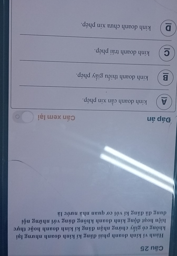 Hành vi kinh doanh phải đăng kí kinh doanh nhưng lại
không có giấy chứng nhận đăng kí kinh doanh hoặc thực
hiện hoạt động kinh doanh không đúng với những nội
dung đã đăng kí với cơ quan nhà nước là
Đáp án Cần xem lại C
A ) kinh doanh cần xin phép.
B ) kinh doanh thiếu giấy phép.
C  kinh doanh trái phép.
D ) kinh doanh chưa xin phép.