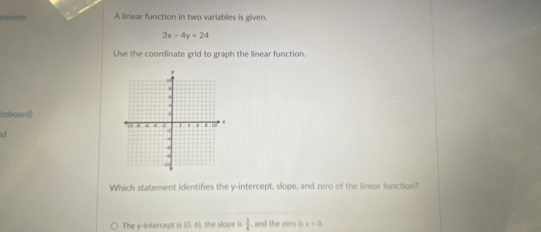 A linear function in two variables is given.
3x-4y=24
Use the coordinate grid to graph the linear function. 
teboard) 
d 
Which statement identifies the y-intercept, slope, and zero of the linear function? 
The y-intercept is (0,6) , the slope is  3/4  , and the zero is x=8.