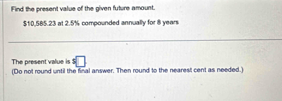 Find the present value of the given future amount.
$10,585.23 at 2.5% compounded annually for 8 years
The present value is $□. 
(Do not round until the final answer. Then round to the nearest cent as needed.)