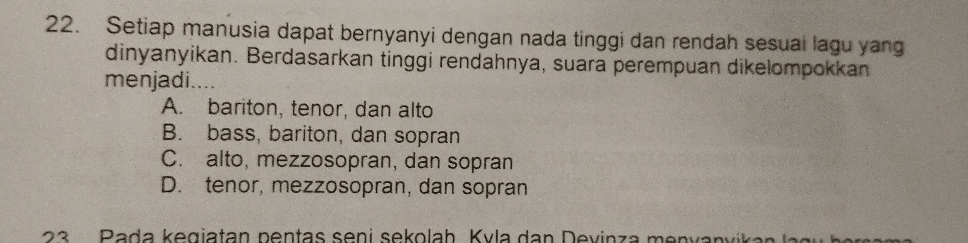 Setiap manusia dapat bernyanyi dengan nada tinggi dan rendah sesuai lagu yang
dinyanyikan. Berdasarkan tinggi rendahnya, suara perempuan dikelompokkan
menjadi....
A. bariton, tenor, dan alto
B. bass, bariton, dan sopran
C. alto, mezzosopran, dan sopran
D. tenor, mezzosopran, dan sopran
23 P ada k egiatan p entas s eni sekolah K v la an D evinza m env anv a