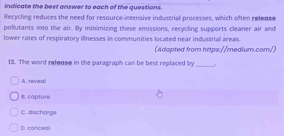 indicate the best answer to each of the questions.
Recycling reduces the need for resource-intensive industrial processes, which often release
pollutants into the air. By minimizing these emissions, recycling supports cleaner air and
lower rates of respiratory illnesses in communities located near industrial areas.
(Adapted from https://medium.com/)
13. The word release in the paragraph can be best replaced by _.
A. reveal
B. capture
C. discharge
D. conceal