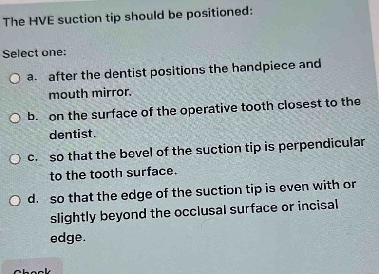 The HVE suction tip should be positioned:
Select one:
a. after the dentist positions the handpiece and
mouth mirror.
b. on the surface of the operative tooth closest to the
dentist.
c. so that the bevel of the suction tip is perpendicular
to the tooth surface.
d. so that the edge of the suction tip is even with or
slightly beyond the occlusal surface or incisal
edge.
Chock