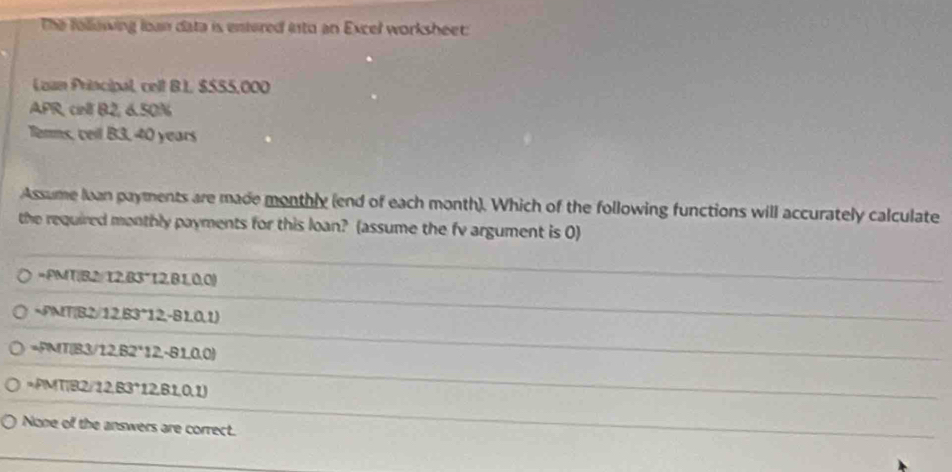 The following loan data is entered into an Excel worksheet
Loan Principal, celt B.L, $555,000
APR, cirl B2, 6.50%
Tenms, cell B3, 40 years
Assume loan payments are made monthly (end of each month). Which of the following functions will accurately calculate
the required monthly payments for this loan? (assume the fv argument is 0)
=PMT(B2/ 12,83°12, B1,0,0)
~PMT(B2/12, B3°12,-B1,0,1)
=PMT(B3/12,B2*12, -81,0.0)
=PMT(B2/12,83°12,61,0.1)
None of the answers are correct.