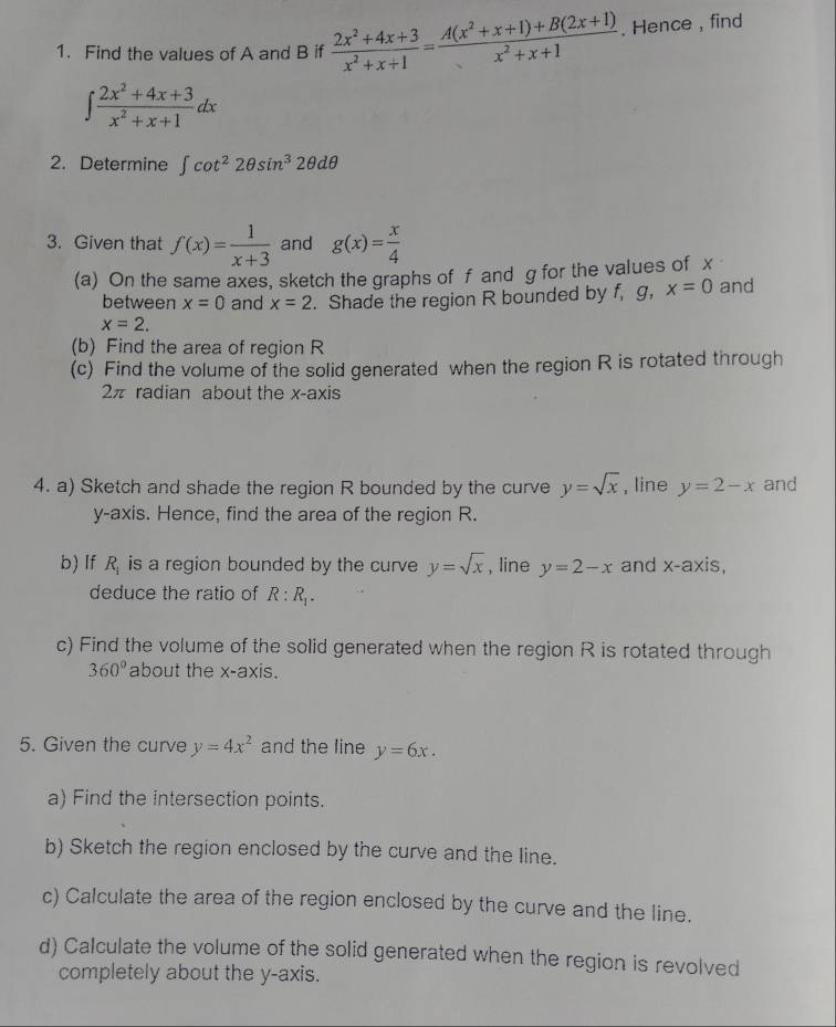 Find the values of A and B if  (2x^2+4x+3)/x^2+x+1 = (A(x^2+x+1)+B(2x+1))/x^2+x+1 . Hence , find
∈t  (2x^2+4x+3)/x^2+x+1 dx
2. Determine ∈t cot^22θ sin^32θ dθ
3. Given that f(x)= 1/x+3  and g(x)= x/4 
(a) On the same axes, sketch the graphs of f and g for the values of x
between x=0 and x=2. Shade the region R bounded by f, g, x=0 and
x=2. 
(b) Find the area of region R
(c) Find the volume of the solid generated when the region R is rotated through
2π radian about the x-axis 
4. a) Sketch and shade the region R bounded by the curve y=sqrt(x) , line y=2-x and 
y-axis. Hence, find the area of the region R. 
b) If R_1 is a region bounded by the curve y=sqrt(x) , line y=2-x and x-axis, 
deduce the ratio of R:R_1. 
c) Find the volume of the solid generated when the region R is rotated through
360° about the x-axis. 
5. Given the curve y=4x^2 and the line y=6x. 
a) Find the intersection points. 
b) Sketch the region enclosed by the curve and the line. 
c) Calculate the area of the region enclosed by the curve and the line. 
d) Calculate the volume of the solid generated when the region is revolved 
completely about the y-axis.