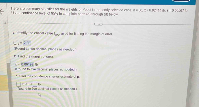 Here are summary statistics for the weights of Pepsi in randomly selected cans: n=36, overline x=0.82414lb, s=0.00567lb. 
Use a confidence level of 95% to complete parts (a) through (d) below. 
a. Identify the critical value t_alpha /2 used for finding the margin of error.
t_alpha /2=2.03
(Round to two decimal places as needed.) 
b. Find the margin of error
E=0.00192 IF 
(Round to five decimal places as needed.) 
c. Find the confidence interval estimate of μ
□ lb
(Round to five decimal places as needed.)