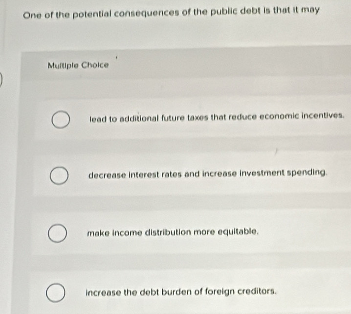 One of the potential consequences of the public debt is that it may
Mulliple Choice
lead to additional future taxes that reduce economic incentives.
decrease interest rates and increase investment spending.
make income distribution more equitable.
increase the debt burden of foreign creditors.